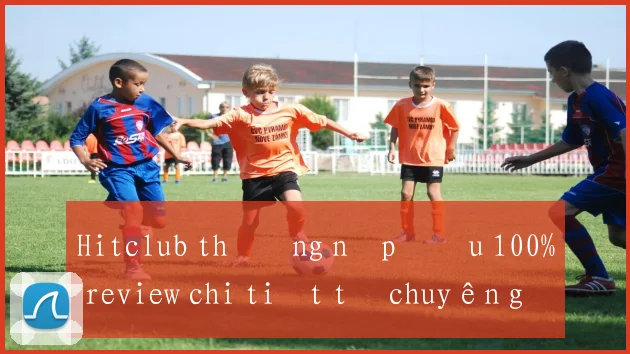 Hitclub thưởng nạp đầu 100% review chi tiết từ chuyên gia