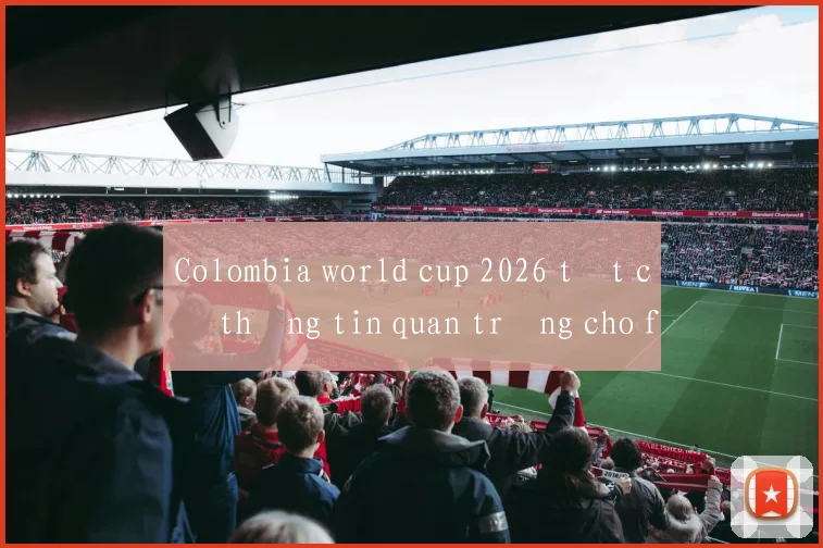Colombia world cup 2026 tất cả thông tin quan trọng cho fan