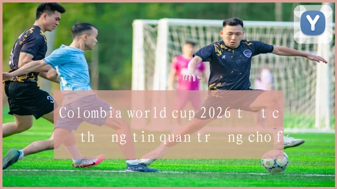 Colombia world cup 2026 tất cả thông tin quan trọng cho fan